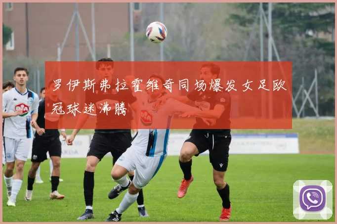 罗伊斯弗拉霍维奇同场爆发女足欧冠球迷沸腾