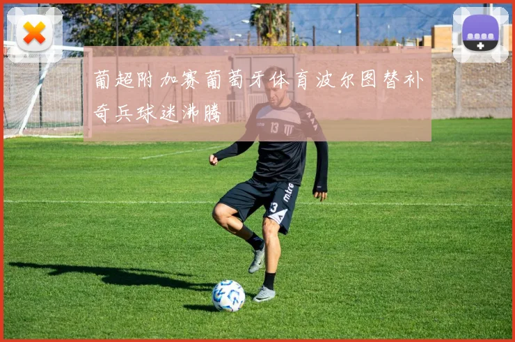 葡超附加赛葡萄牙体育波尔图替补奇兵球迷沸腾