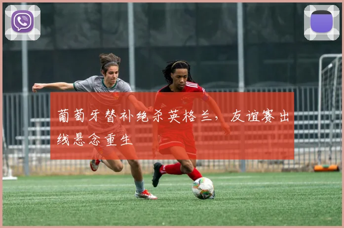 葡萄牙替补绝杀英格兰，友谊赛出线悬念重生