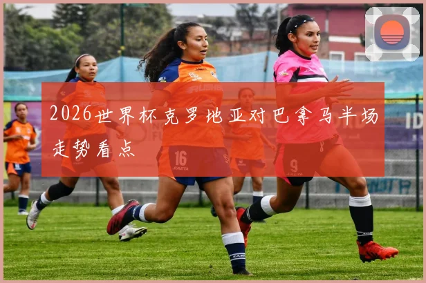 2026世界杯克罗地亚对巴拿马半场走势看点