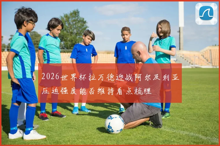 2026世界杯拉万德迎战阿尔及利亚压迫强度能否维持看点梳理