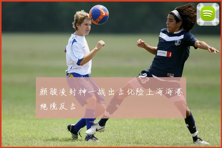 颜骏凌封神一战出击化险上海海港绝境反击