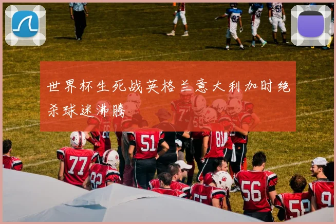 世界杯生死战英格兰意大利加时绝杀球迷沸腾