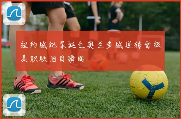 纽约城纪录诞生奥兰多城逆转晋级美职联泪目瞬间