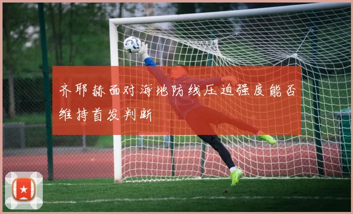 齐耶赫面对海地防线压迫强度能否维持首发判断