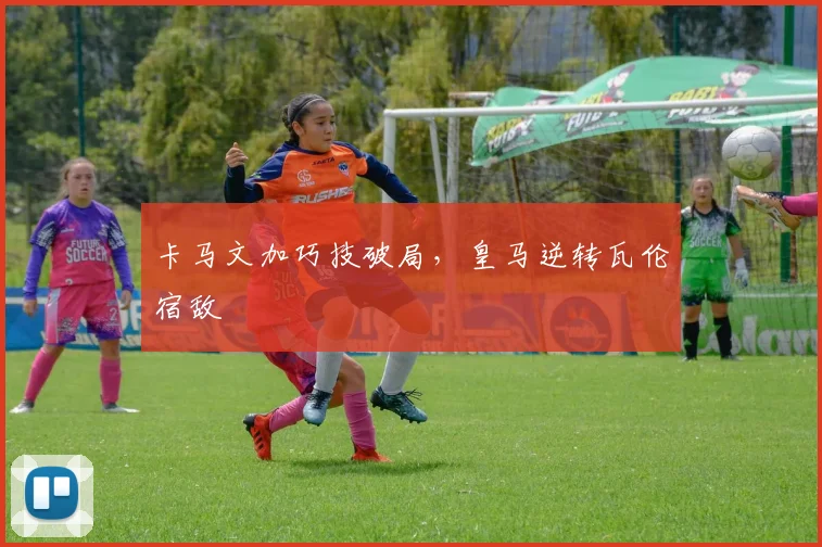 卡马文加巧技破局，皇马逆转瓦伦宿敌