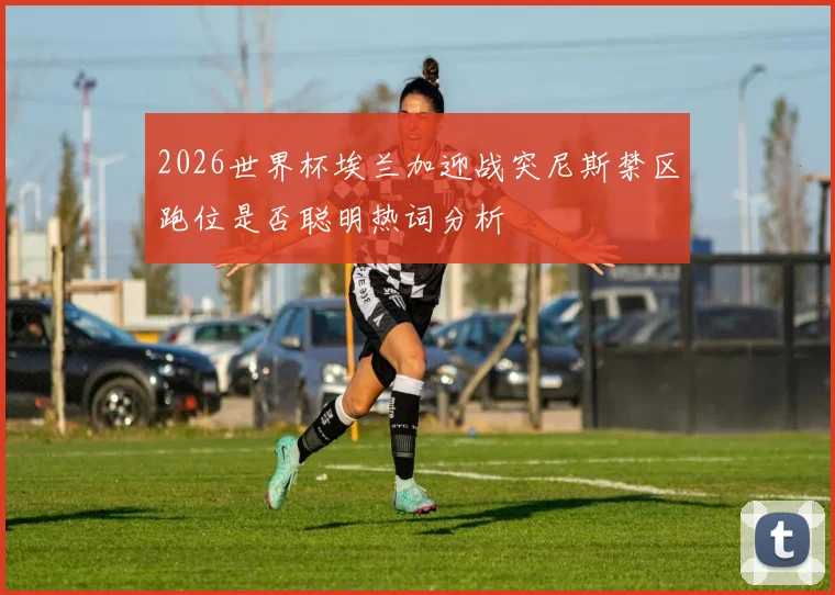 2026世界杯埃兰加迎战突尼斯禁区跑位是否聪明热词分析