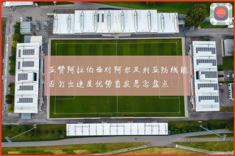 亚赞阿拉伯面对阿尔及利亚防线能否打出速度优势首发悬念盘点
