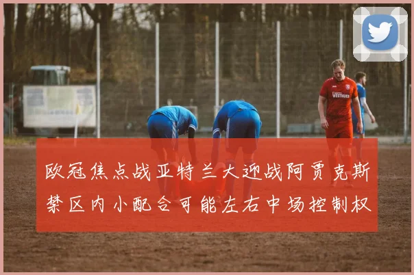 欧冠焦点战亚特兰大迎战阿贾克斯禁区内小配合可能左右中场控制权