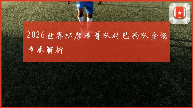 2026世界杯摩洛哥队对巴西队全场节奏解析