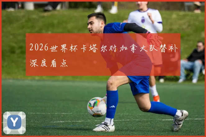 2026世界杯卡塔尔对加拿大队替补深度看点