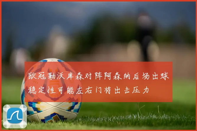 欧冠勒沃库森对阵阿森纳后场出球稳定性可能左右门将出击压力