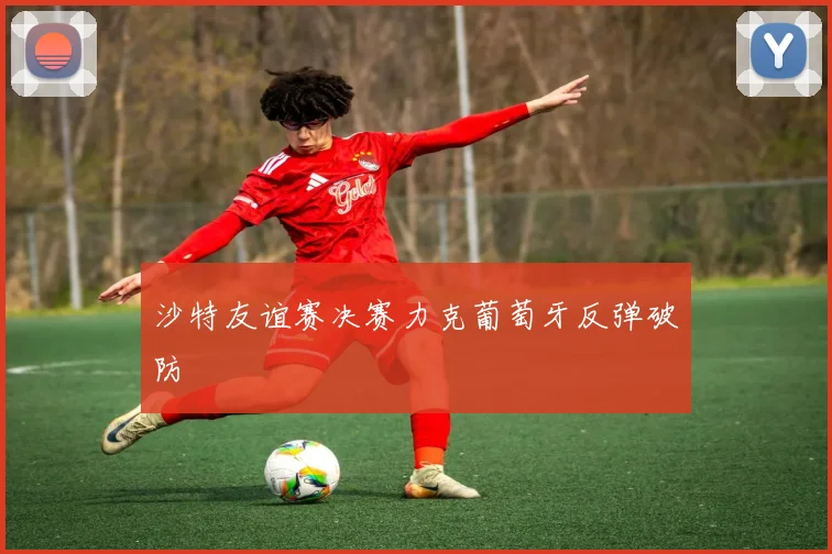 沙特友谊赛决赛力克葡萄牙反弹破防