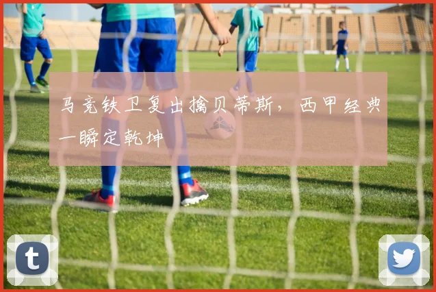 马竞铁卫复出擒贝蒂斯，西甲经典一瞬定乾坤