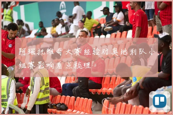 阿瑙托维奇大赛经验对奥地利队小组赛影响看点梳理