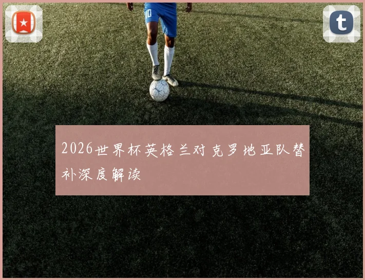 2026世界杯英格兰对克罗地亚队替补深度解读