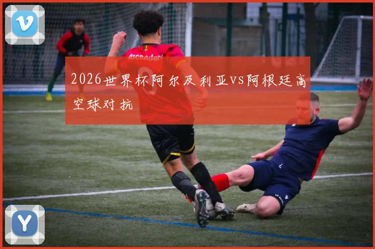 2026世界杯阿尔及利亚vs阿根廷高空球对抗