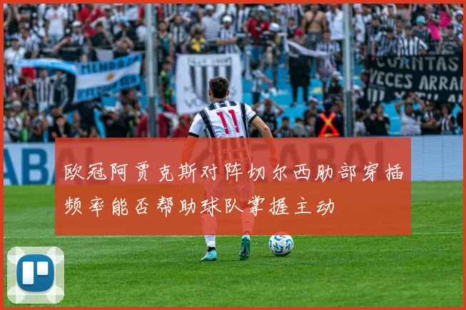 欧冠阿贾克斯对阵切尔西肋部穿插频率能否帮助球队掌握主动