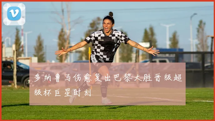 多纳鲁马伤愈复出巴黎大胜晋级超级杯巨星时刻