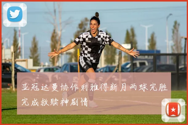 亚冠达曼协作利雅得新月两球完胜完成救赎神剧情
