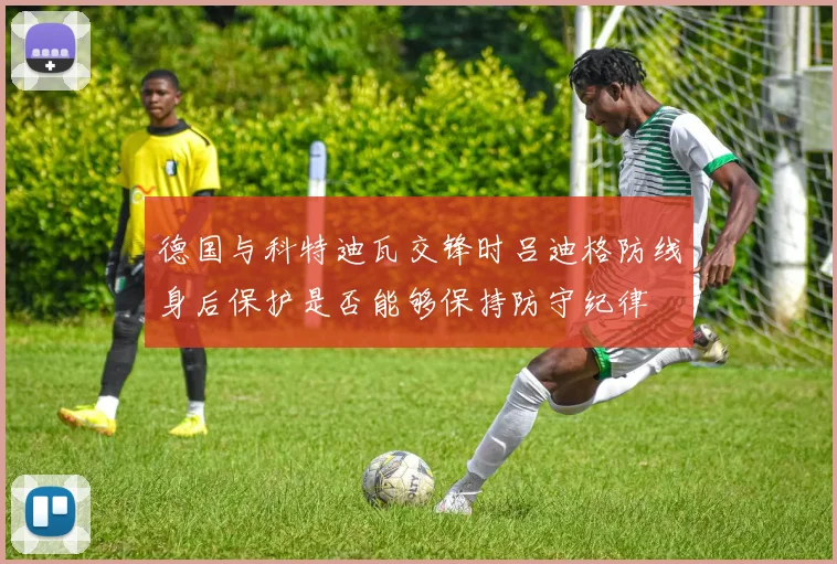 德国与科特迪瓦交锋时吕迪格防线身后保护是否能够保持防守纪律