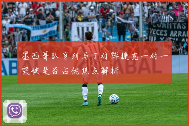 墨西哥队亨利马丁对阵捷克一对一突破是否占优焦点解析