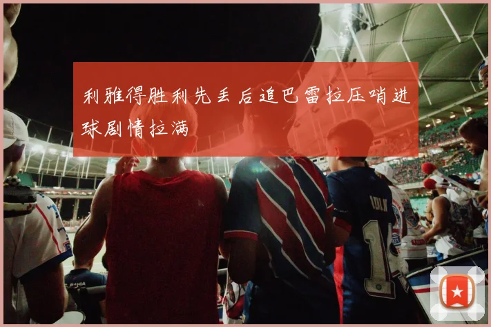利雅得胜利先丢后追巴雷拉压哨进球剧情拉满