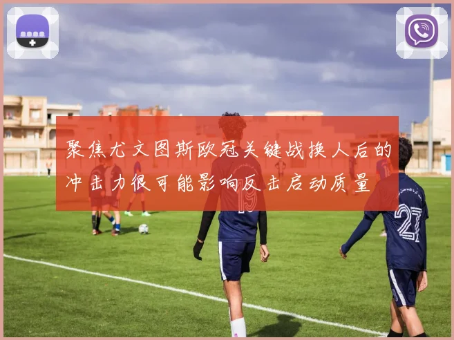 聚焦尤文图斯欧冠关键战换人后的冲击力很可能影响反击启动质量