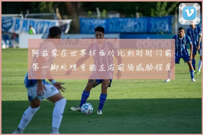 阿兹蒙在世界杯面对比利时时门前第一脚处理可能左右前场威胁程度