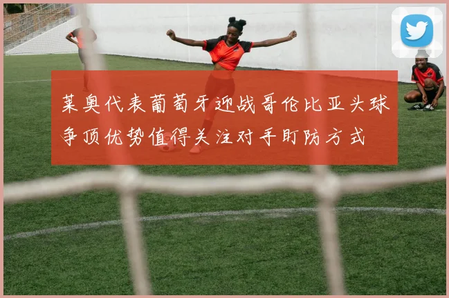 莱奥代表葡萄牙迎战哥伦比亚头球争顶优势值得关注对手盯防方式