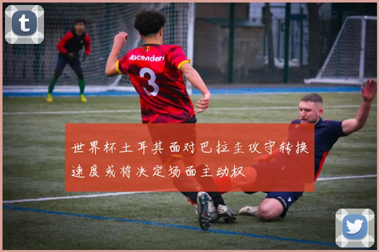世界杯土耳其面对巴拉圭攻守转换速度或将决定场面主动权