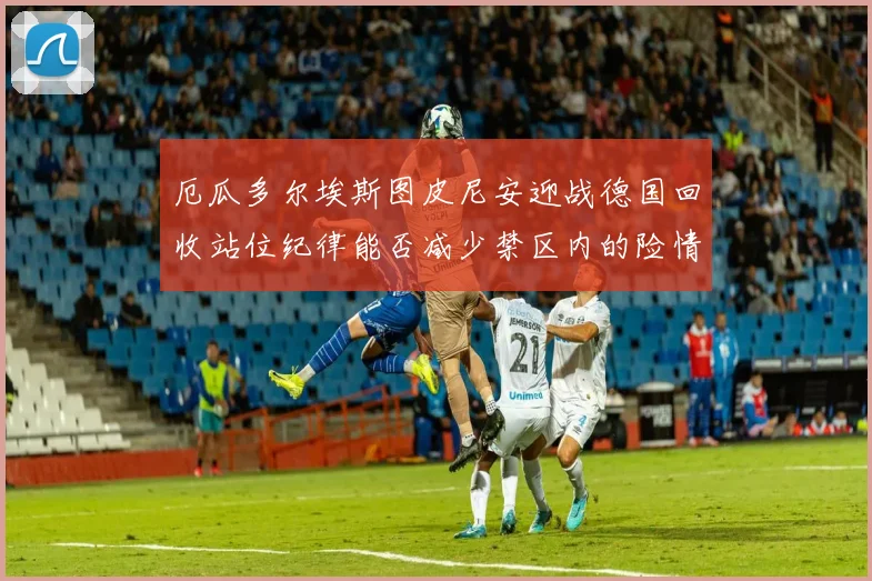 厄瓜多尔埃斯图皮尼安迎战德国回收站位纪律能否减少禁区内的险情